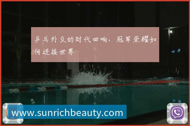乒乓外交的时代回响,冠军荣耀如何连接世界