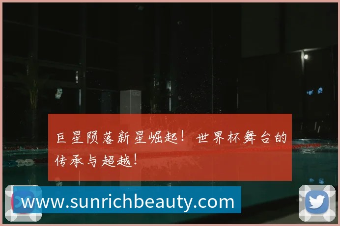 巨星陨落新星崛起！世界杯舞台的传承与超越！